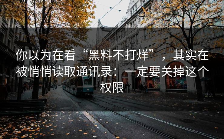 你以为在看“黑料不打烊”，其实在被悄悄读取通讯录：一定要关掉这个权限-第1张图片-反差大赛全集站